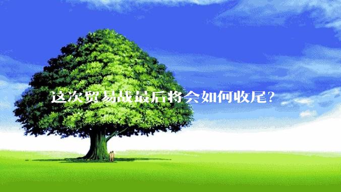 这次贸易战最后将会如何收尾？