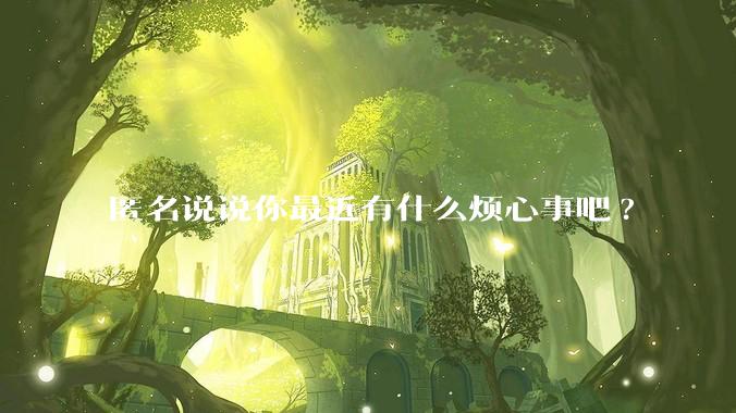 匿名说说你最近有什么烦心事吧?