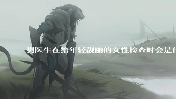 男医生在给年轻靓丽的女性检查时会是什么心态？