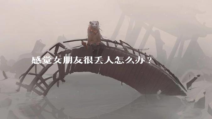 感觉女朋友很丢人怎么办?