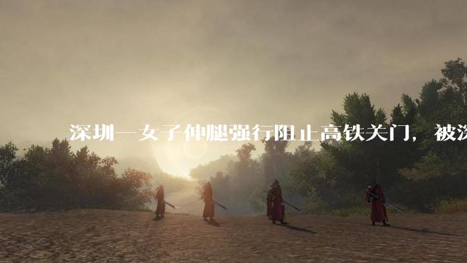 深圳一女子伸腿强行阻止高铁关门，被深圳铁路警方行政拘留，阻挡列车关门有哪些隐患？女子将面临哪些处罚？